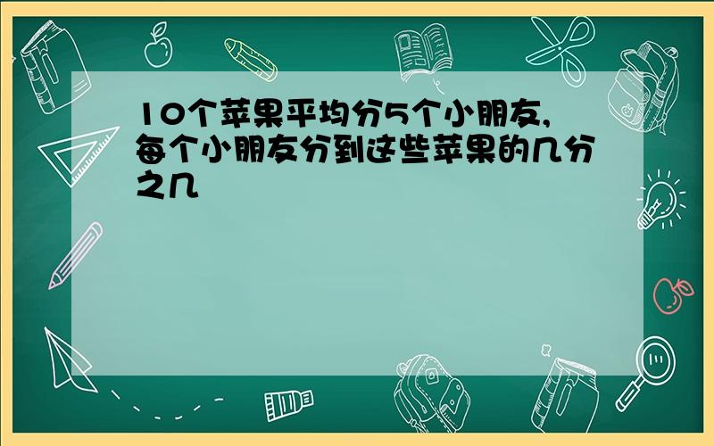 10个苹果平均分5个小朋友,每个小朋友分到这些苹果的几分之几