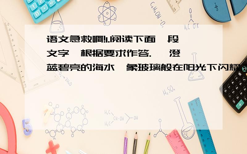 语文急救啊!1.阅读下面一段文字,根据要求作答.   澄蓝碧亮的海水,象玻璃般在阳光下闪耀.鼓满风的帆船倾斜着,有如一支飞梭,沿着水面犁开滚滚白色浪涛,仿佛给蓝色的绸锻缀上花边似的.在