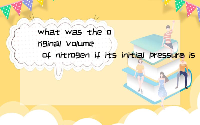 what was the original volume of nitrogen if its initial pressure is 5.2atm before changing to a new pressure of 1.4atm 720C and now occupying 120 liters