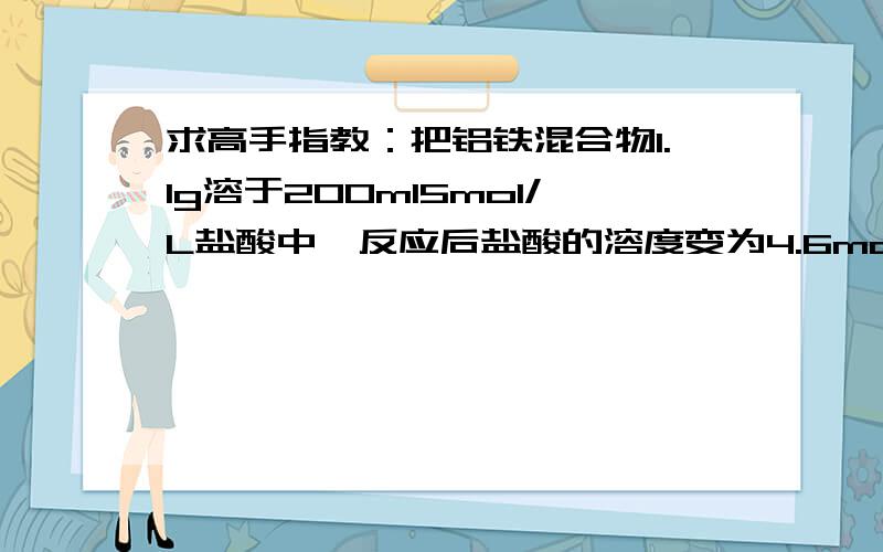 求高手指教：把铝铁混合物1.1g溶于200ml5mol/L盐酸中,反应后盐酸的溶度变为4.6mol/L（溶液体积……把铝铁混合物1.1g溶于200ml5mol/L盐酸中,反应后盐酸的溶度变为4.6mol/L（溶液体积变化忽略不计）