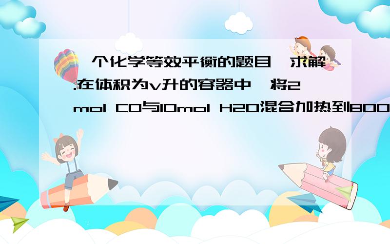 一个化学等效平衡的题目,求解.在体积为v升的容器中,将2mol CO与10mol H2O混合加热到800℃,达到下列平衡：CO（g）+H2O(g)←→CO2(g) +H2（g） K=1.0      求：CO转化为CO2的转化率求思路 不仅仅是答案