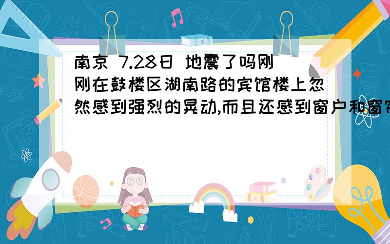 南京 7.28日 地震了吗刚刚在鼓楼区湖南路的宾馆楼上忽然感到强烈的晃动,而且还感到窗户和窗帘都发出声音,和5.12地震时候的感觉差不多,只不过这次时间较短,晃了3、4次就停下来了,不知道