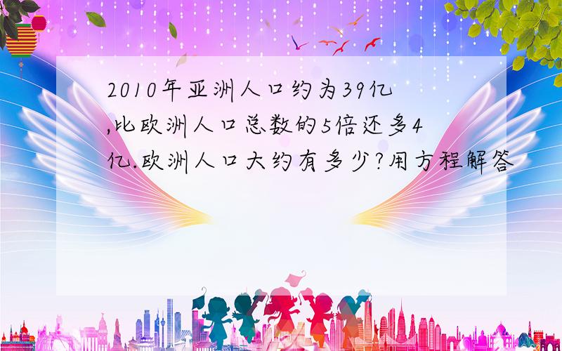 2010年亚洲人口约为39亿,比欧洲人口总数的5倍还多4亿.欧洲人口大约有多少?用方程解答