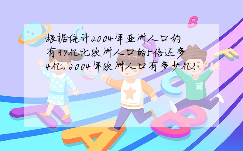 根据统计2004年亚洲人口约有39亿比欧洲人口的5倍还多4亿,2004年欧洲人口有多少亿?