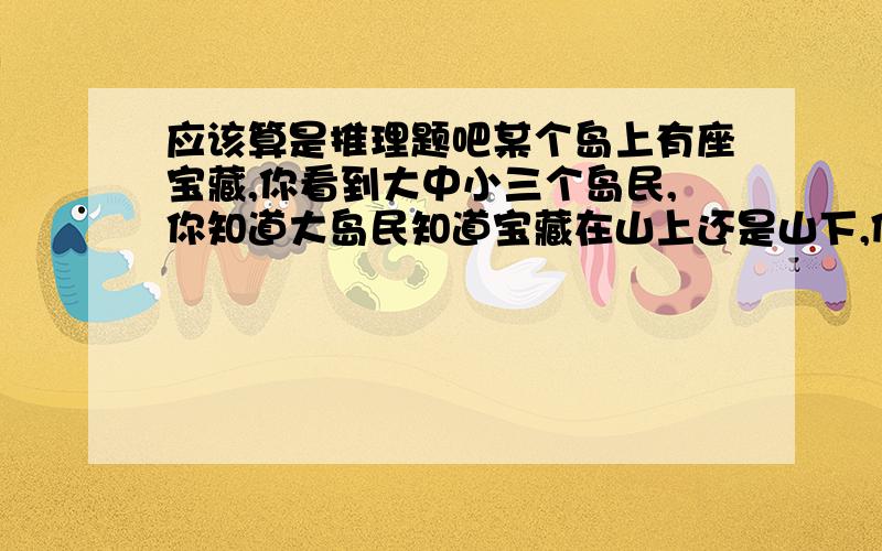 应该算是推理题吧某个岛上有座宝藏,你看到大中小三个岛民,你知道大岛民知道宝藏在山上还是山下,但他有时说真话有时说假话,只有中岛民知道大岛民是在说真话还是说假话,但中岛民自己