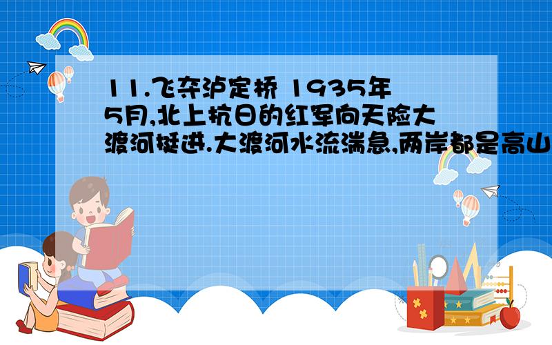 11.飞夺泸定桥 1935年5月,北上抗日的红军向天险大渡河挺进.大渡河水流湍急,两岸都是高山峻岭,只有一座铁 索桥可以通过.这座铁索桥,就是红军北上必须夺取的泸定桥.    国民党反动派早就派