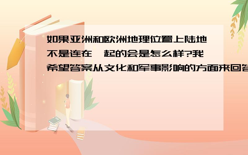 如果亚洲和欧洲地理位置上陆地不是连在一起的会是怎么样?我希望答案从文化和军事影响的方面来回答 无论是复制的答案或者是自己写的 只要是内容有深度涉及各个方面的因素就好如果答