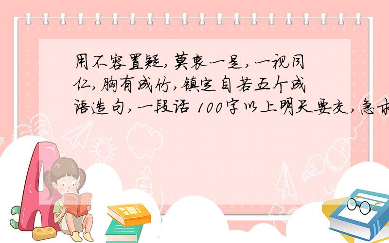 用不容置疑,莫衷一是,一视同仁,胸有成竹,镇定自若五个成语造句,一段话 100字以上明天要交,急求!