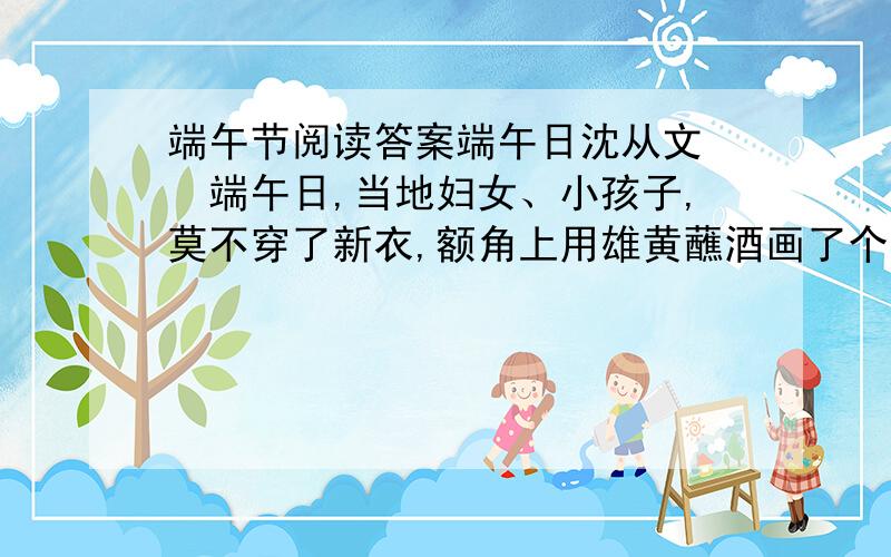 端午节阅读答案端午日沈从文　　端午日,当地妇女、小孩子,莫不穿了新衣,额角上用雄黄蘸酒画了个王字.任何人家到了这天必可以吃鱼吃肉.大约上午11点钟左右,全茶峒人就吃了午饭.把饭吃