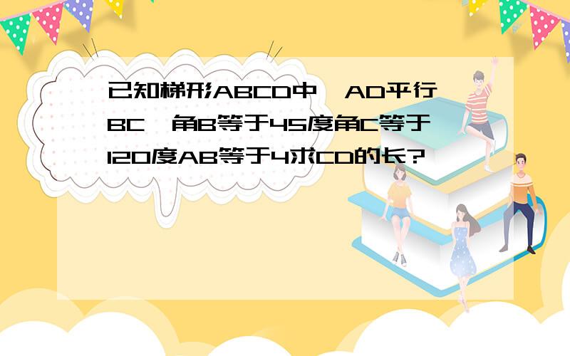 已知梯形ABCD中,AD平行BC,角B等于45度角C等于120度AB等于4求CD的长?