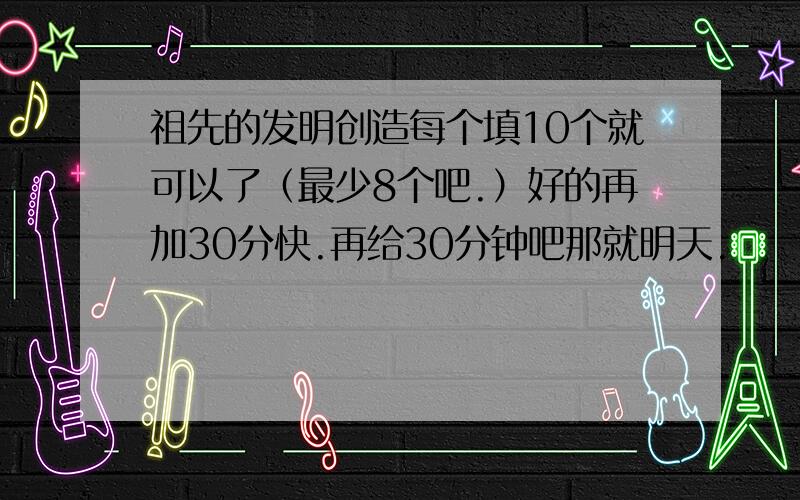 祖先的发明创造每个填10个就可以了（最少8个吧.）好的再加30分快.再给30分钟吧那就明天.