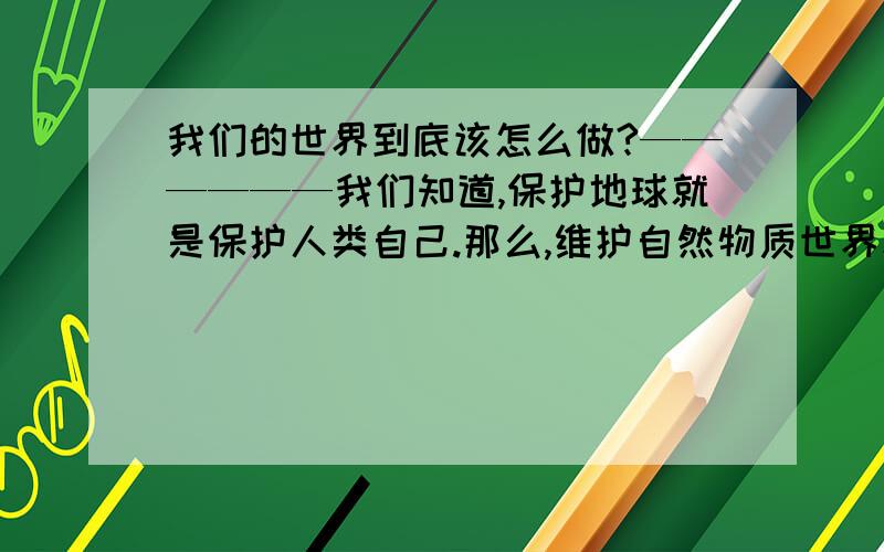 我们的世界到底该怎么做?——————我们知道,保护地球就是保护人类自己.那么,维护自然物质世界和维护精神道德理念,哪方面应该更多一些?或者说现今的社会中,这两方面哪个应该更多投