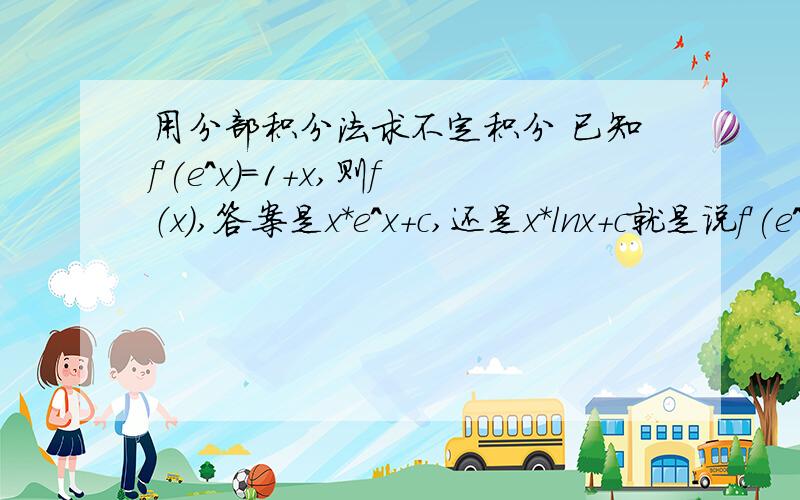 用分部积分法求不定积分 已知f'(e^x)=1+x,则f（x）,答案是x*e^x+c,还是x*lnx+c就是说f'(e^x)是理解成函数f对函数e^x求导,还是理解成函数f对x的导函数把自变量换做e^x