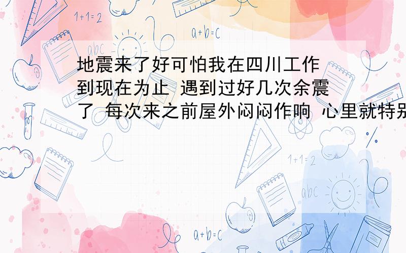 地震来了好可怕我在四川工作 到现在为止 遇到过好几次余震了 每次来之前屋外闷闷作响 心里就特别害怕 有没有克服的办法