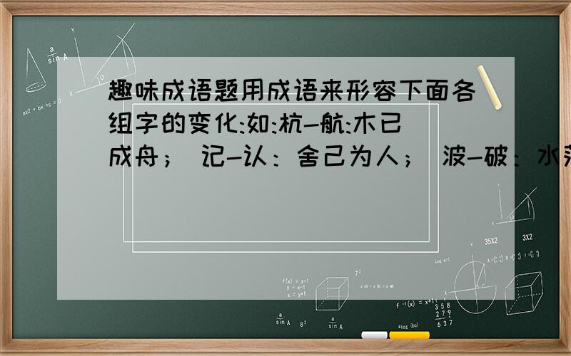 趣味成语题用成语来形容下面各组字的变化:如:杭-航:木已成舟； 记-认：舍己为人； 波-破：水落石出.砍-钦；瓜-爪；苯-茉；咕-吟；伥-值；吝-文；稿-高；旮-旦快```