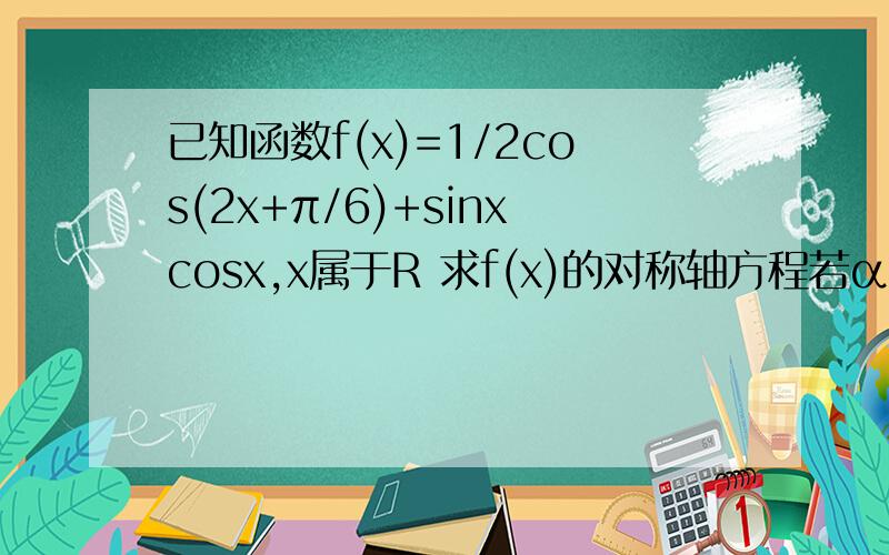 已知函数f(x)=1/2cos(2x+π/6)+sinxcosx,x属于R 求f(x)的对称轴方程若α属于（π/2,0）且f（x）=根号2/4,求α的值