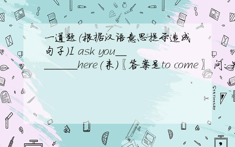 一道题（根据汉语意思提示造成句子）I ask you________here(来)〖答案是to come〗 问：为什么还要加个to?那这句话翻译过来是什么意思？我问你到这里来？