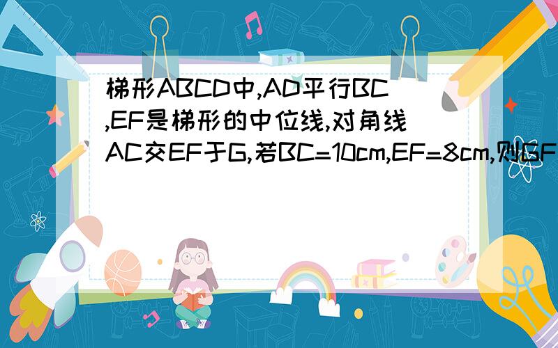梯形ABCD中,AD平行BC,EF是梯形的中位线,对角线AC交EF于G,若BC=10cm,EF=8cm,则GF的长为多少