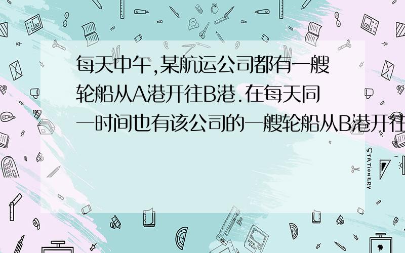 每天中午,某航运公司都有一艘轮船从A港开往B港.在每天同一时间也有该公司的一艘轮船从B港开往A港,轮船在途中所花的时间正好是七天七夜.假设在全部航程中..轮船都是匀速行驶的,轮船按