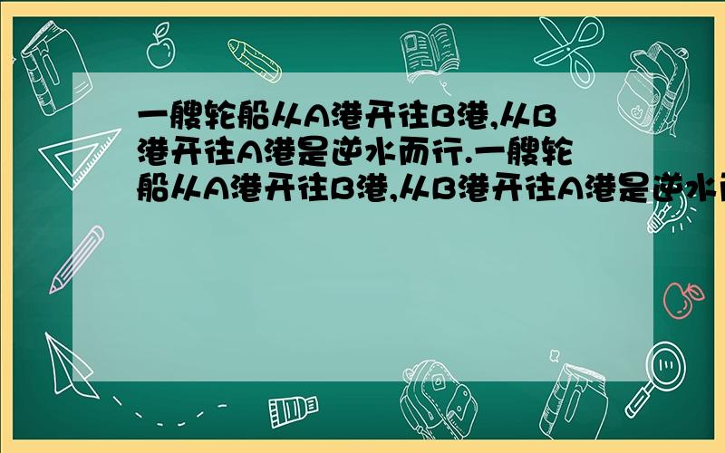 一艘轮船从A港开往B港,从B港开往A港是逆水而行.一艘轮船从A港开往B港,从B港开往A港是逆水而行.已知顺水而行与逆水而行的速度比是5：3,往返一次共用4小时.从A港到B港时间多少?