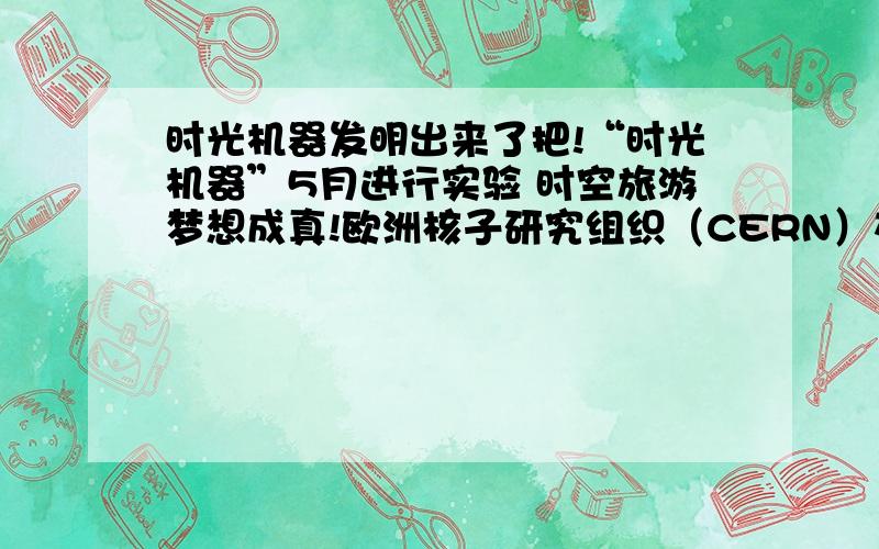 时光机器发明出来了把!“时光机器”5月进行实验 时空旅游梦想成真!欧洲核子研究组织（CERN）在瑞士日内瓦建设大型强子对撞器（LargeHadron Collider,简称LHC）,重逾38000吨,位于瑞士与法国边境