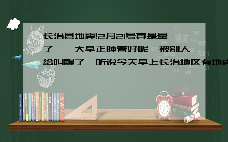 长治县地震!2月21号真是晕了,一大早正睡着好呢,被别人给叫醒了,听说今天早上长治地区有地震,也不知道是真的还是假的,有知道的吗,连个好觉都没睡好!