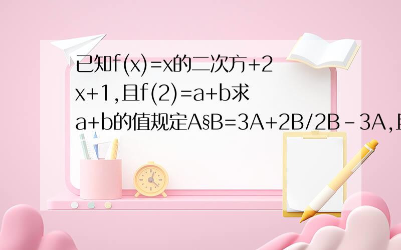 已知f(x)=x的二次方+2x+1,且f(2)=a+b求a+b的值规定A§B=3A+2B/2B-3A,且有3x§4=6,求x的值.§代表前者和后者有某种关系麻烦再加一道...我会加分的...如果▽/△=8,且△=3▽*▲=120 ▲*▼=40那么▼是多大?