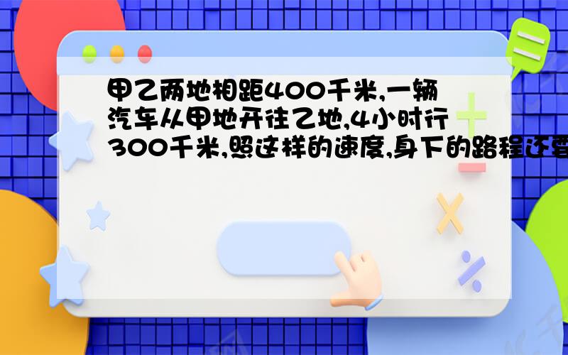 甲乙两地相距400千米,一辆汽车从甲地开往乙地,4小时行300千米,照这样的速度,身下的路程还要几小时行完?（用比例解）