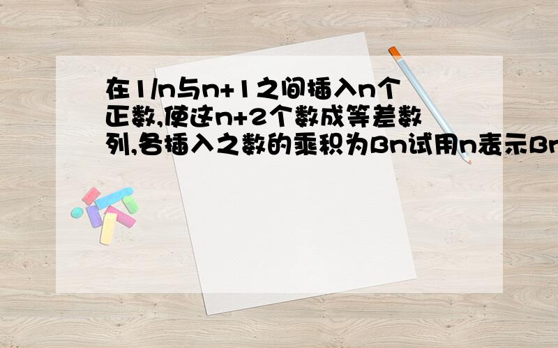 在1/n与n+1之间插入n个正数,使这n+2个数成等差数列,各插入之数的乘积为Bn试用n表示Bn寻找正整数m,使Bn^2∈【m,m+1)