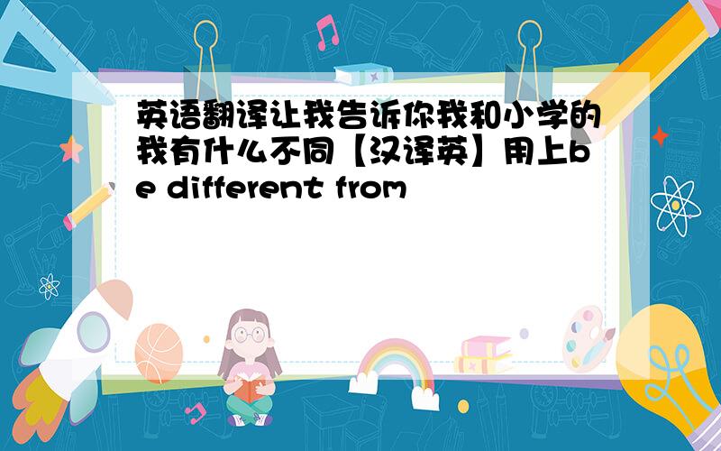 英语翻译让我告诉你我和小学的我有什么不同【汉译英】用上be different from