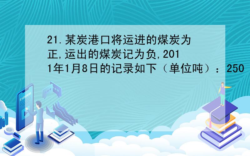 21.某炭港口将运进的煤炭为正,运出的煤炭记为负,2011年1月8日的记录如下（单位吨）：250 —100 70 80 —140 —60 60.（1）当天的煤库存是增加了还是减少了?增加或减少了多少吨?（2）港口用载重