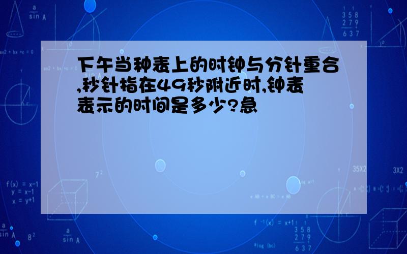 下午当种表上的时钟与分针重合,秒针指在49秒附近时,钟表表示的时间是多少?急