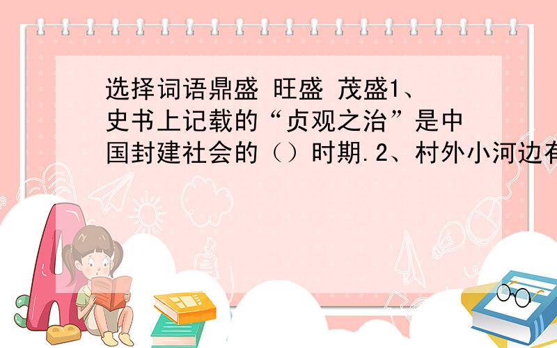 选择词语鼎盛 旺盛 茂盛1、史书上记载的“贞观之治”是中国封建社会的（）时期.2、村外小河边有一片（）的果树林.3、爸爸一工作起来,就十分投入,精力十分（）.