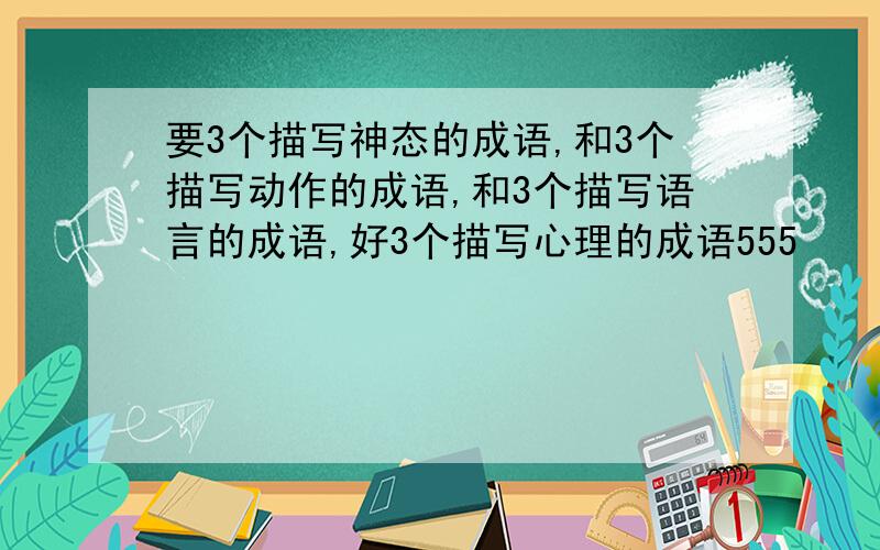 要3个描写神态的成语,和3个描写动作的成语,和3个描写语言的成语,好3个描写心理的成语555