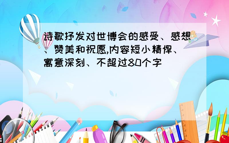 诗歌抒发对世博会的感受、感想、赞美和祝愿,内容短小精悍、寓意深刻、不超过80个字