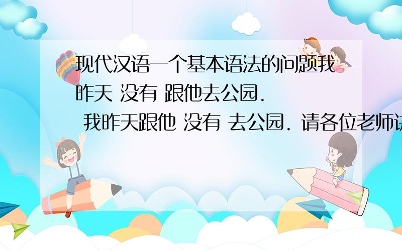 现代汉语一个基本语法的问题我昨天 没有 跟他去公园.   我昨天跟他 没有 去公园. 请各位老师讲解一下 这两句话语序对么? 意思一样么? 应该怎么用?