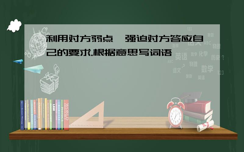 利用对方弱点,强迫对方答应自己的要求.根据意思写词语