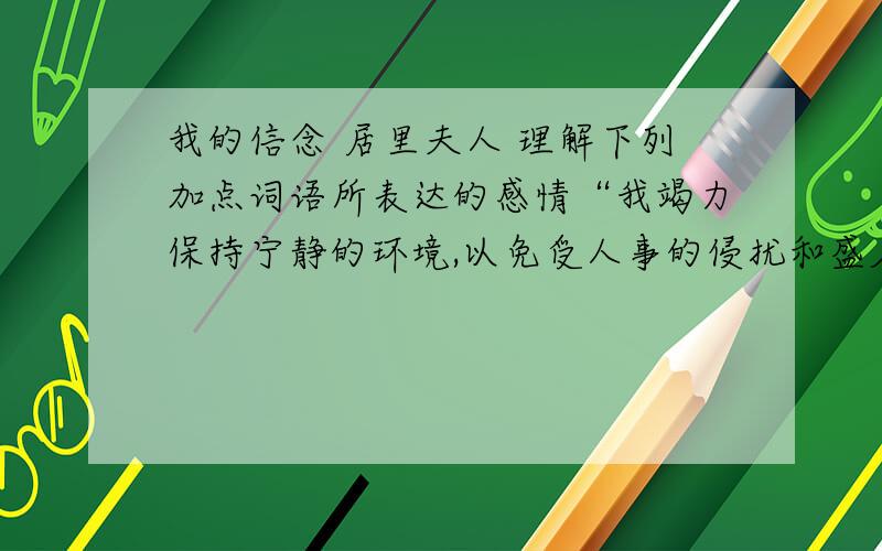 我的信念 居里夫人 理解下列加点词语所表达的感情“我竭力保持宁静的环境,以免受人事的侵扰和盛名的拖累”中