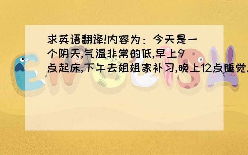 求英语翻译!内容为：今天是一个阴天,气温非常的低,早上9点起床,下午去姐姐家补习,晚上12点睡觉.