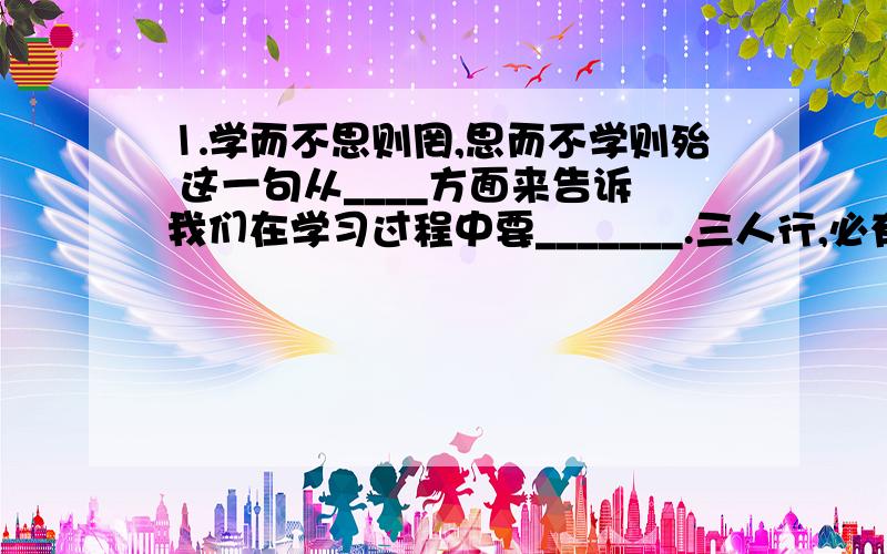 ⒈学而不思则罔,思而不学则殆 这一句从____方面来告诉我们在学习过程中要_______.三人行,必有我师焉.择其善者而从之,其不善者而改之.这一句从___方面告诉我们_____(答案要刚好能填在线上的,