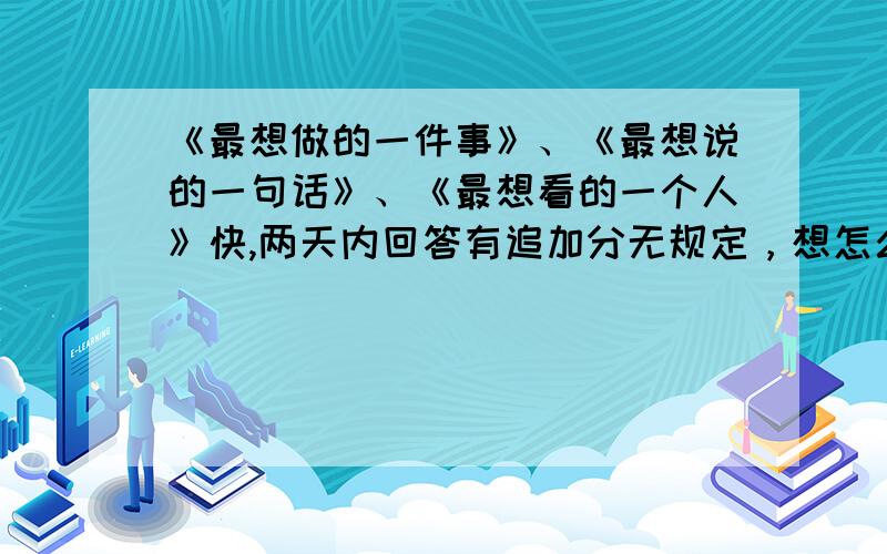 《最想做的一件事》、《最想说的一句话》、《最想看的一个人》快,两天内回答有追加分无规定，想怎么写就怎么写