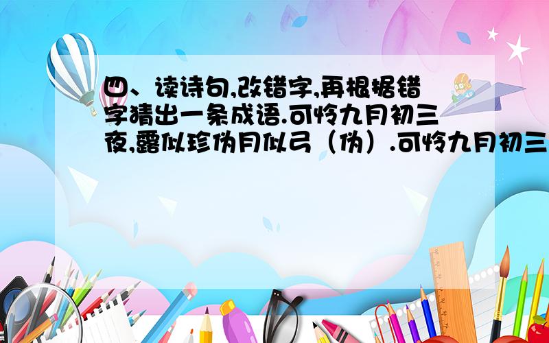 四、读诗句,改错字,再根据错字猜出一条成语.可怜九月初三夜,露似珍伪月似弓（伪）.可怜九月初三夜,露似珍伪月似弓（ 伪 ）————（ 珍 ）