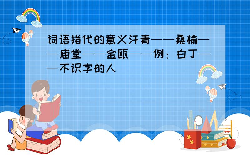 词语指代的意义汗青——桑榆——庙堂——金瓯——例：白丁——不识字的人