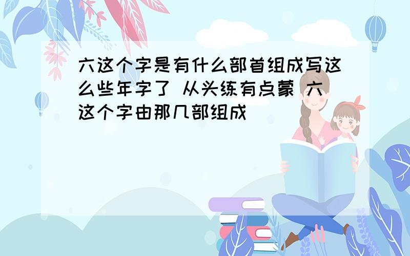 六这个字是有什么部首组成写这么些年字了 从头练有点蒙 六这个字由那几部组成