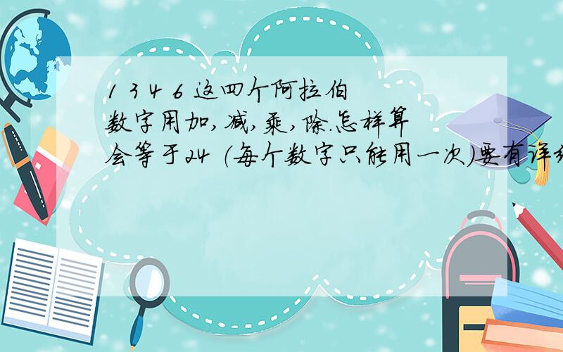 1 3 4 6 这四个阿拉伯数字用加,减,乘,除.怎样算会等于24 （每个数字只能用一次）要有详细的方法