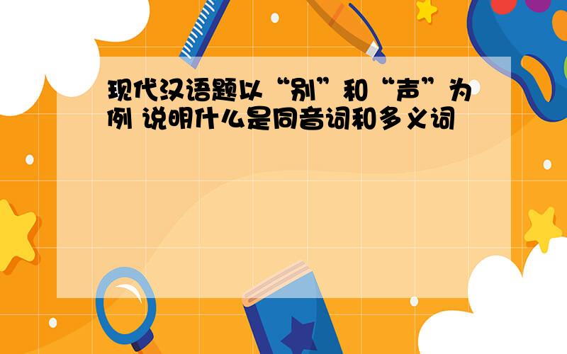 现代汉语题以“别”和“声”为例 说明什么是同音词和多义词