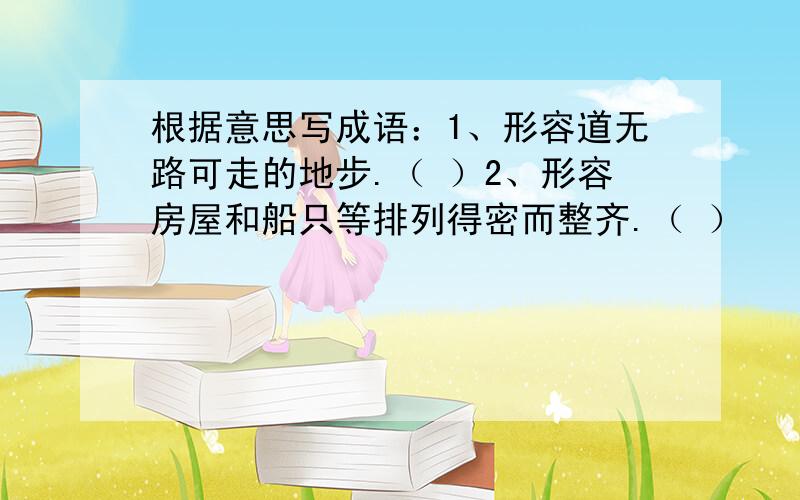 根据意思写成语：1、形容道无路可走的地步.（ ）2、形容房屋和船只等排列得密而整齐.（ ）