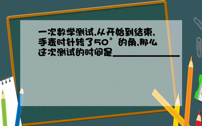 一次数学测试,从开始到结束,手表时针转了50°的角,那么这次测试的时间是______________