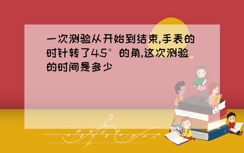 一次测验从开始到结束,手表的时针转了45°的角,这次测验的时间是多少