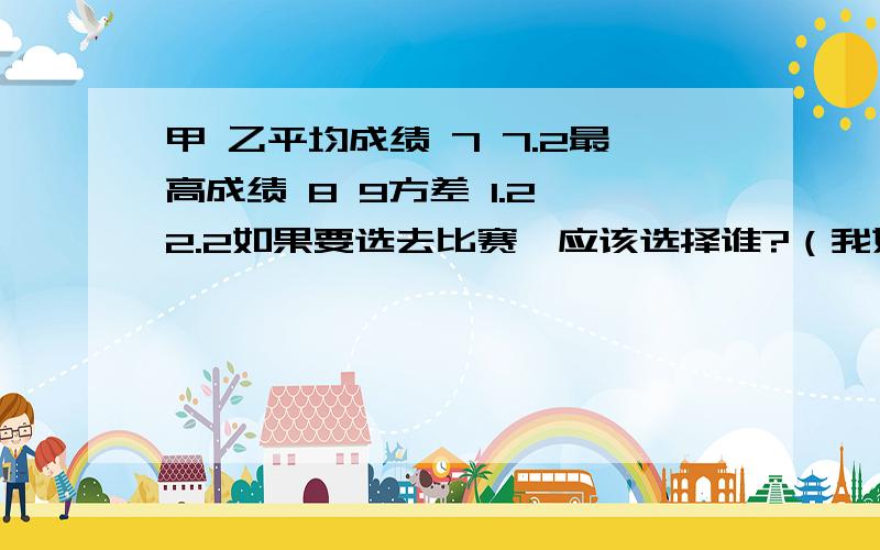 甲 乙平均成绩 7 7.2最高成绩 8 9方差 1.2 2.2如果要选去比赛,应该选择谁?（我姐选甲我选乙.我的理由是：甲虽然成绩稳定,可是没有最高分,而乙有最高成绩,如果是比赛应该选有突破的乙）会数